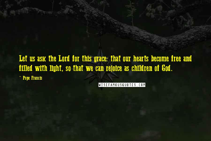 Pope Francis Quotes: Let us ask the Lord for this grace: that our hearts become free and filled with light, so that we can rejoice as children of God.