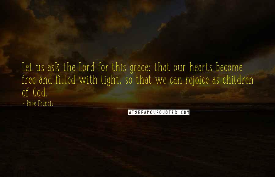 Pope Francis Quotes: Let us ask the Lord for this grace: that our hearts become free and filled with light, so that we can rejoice as children of God.