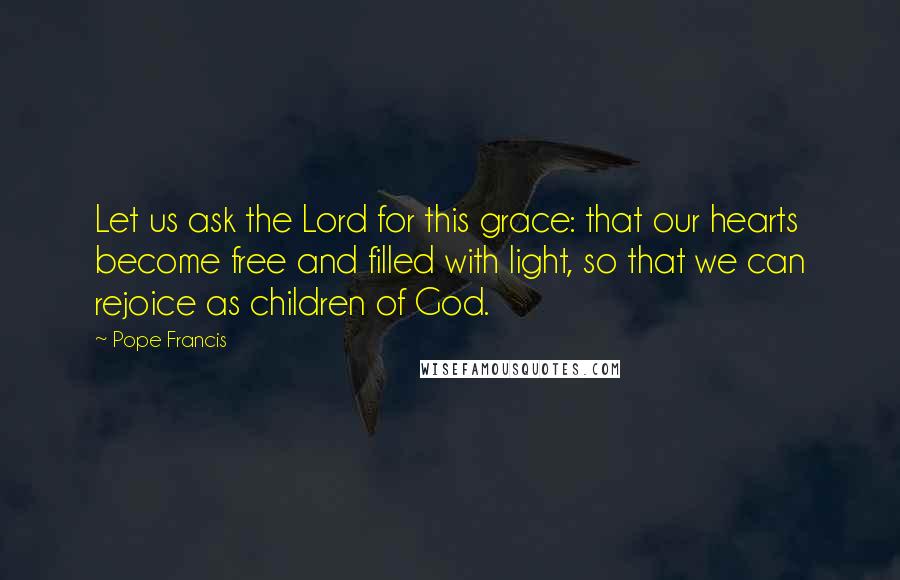 Pope Francis Quotes: Let us ask the Lord for this grace: that our hearts become free and filled with light, so that we can rejoice as children of God.