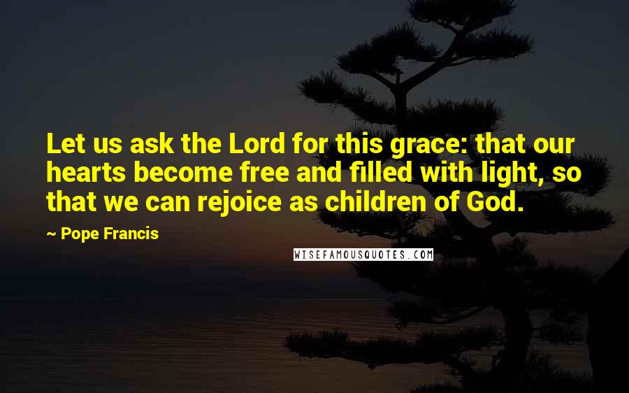 Pope Francis Quotes: Let us ask the Lord for this grace: that our hearts become free and filled with light, so that we can rejoice as children of God.