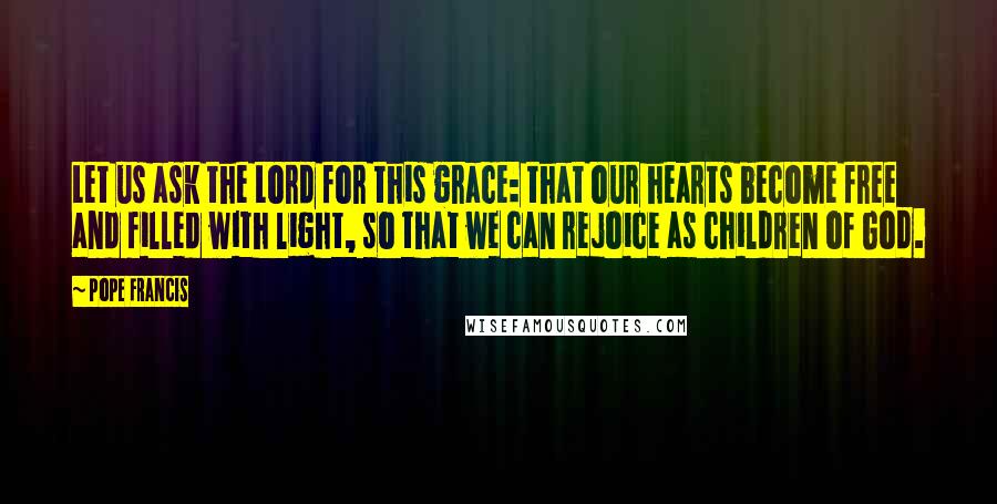 Pope Francis Quotes: Let us ask the Lord for this grace: that our hearts become free and filled with light, so that we can rejoice as children of God.