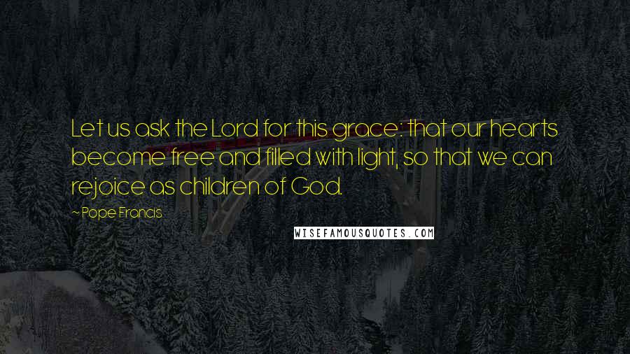 Pope Francis Quotes: Let us ask the Lord for this grace: that our hearts become free and filled with light, so that we can rejoice as children of God.