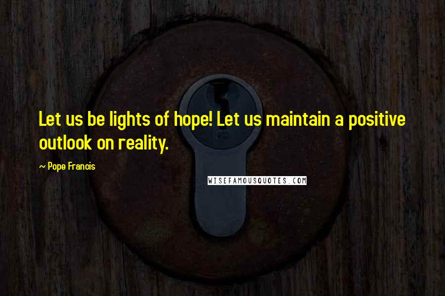 Pope Francis Quotes: Let us be lights of hope! Let us maintain a positive outlook on reality.