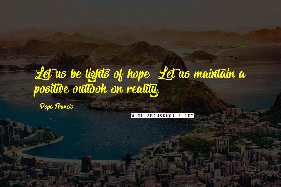 Pope Francis Quotes: Let us be lights of hope! Let us maintain a positive outlook on reality.