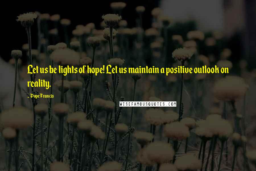 Pope Francis Quotes: Let us be lights of hope! Let us maintain a positive outlook on reality.