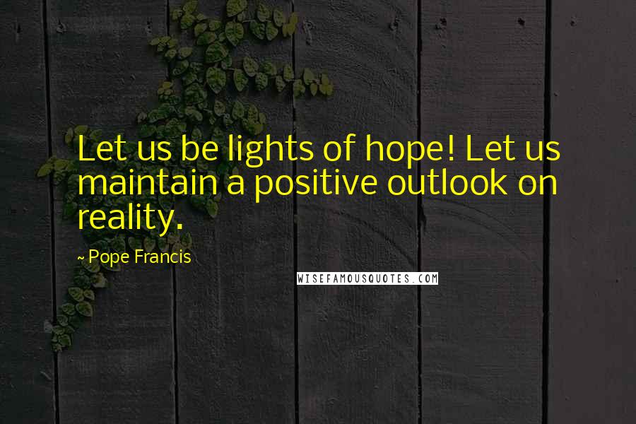 Pope Francis Quotes: Let us be lights of hope! Let us maintain a positive outlook on reality.