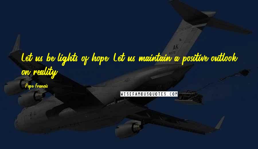 Pope Francis Quotes: Let us be lights of hope! Let us maintain a positive outlook on reality.