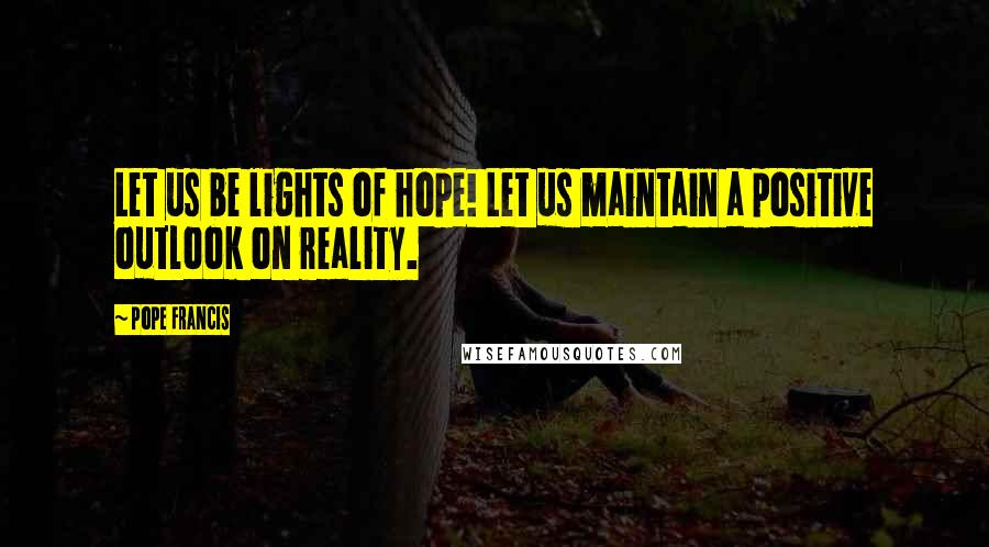 Pope Francis Quotes: Let us be lights of hope! Let us maintain a positive outlook on reality.