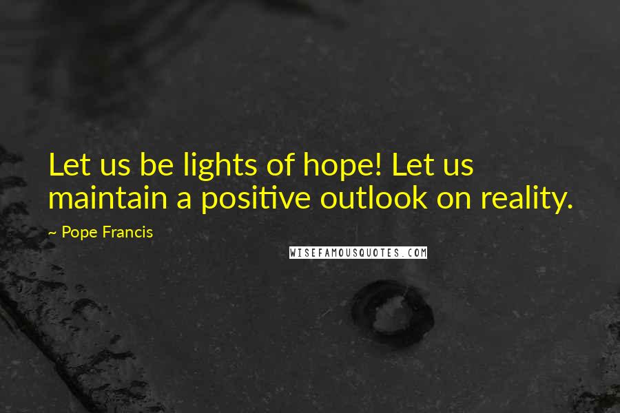 Pope Francis Quotes: Let us be lights of hope! Let us maintain a positive outlook on reality.