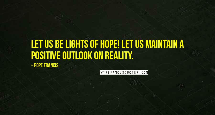 Pope Francis Quotes: Let us be lights of hope! Let us maintain a positive outlook on reality.