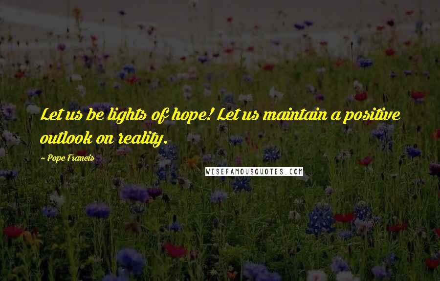 Pope Francis Quotes: Let us be lights of hope! Let us maintain a positive outlook on reality.