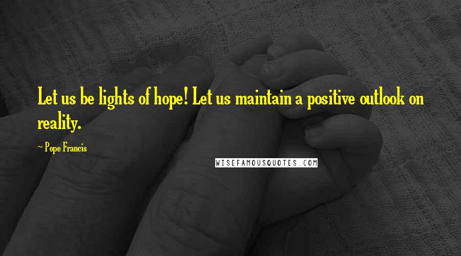 Pope Francis Quotes: Let us be lights of hope! Let us maintain a positive outlook on reality.