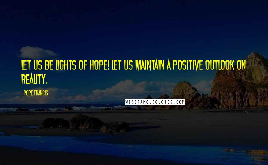 Pope Francis Quotes: Let us be lights of hope! Let us maintain a positive outlook on reality.