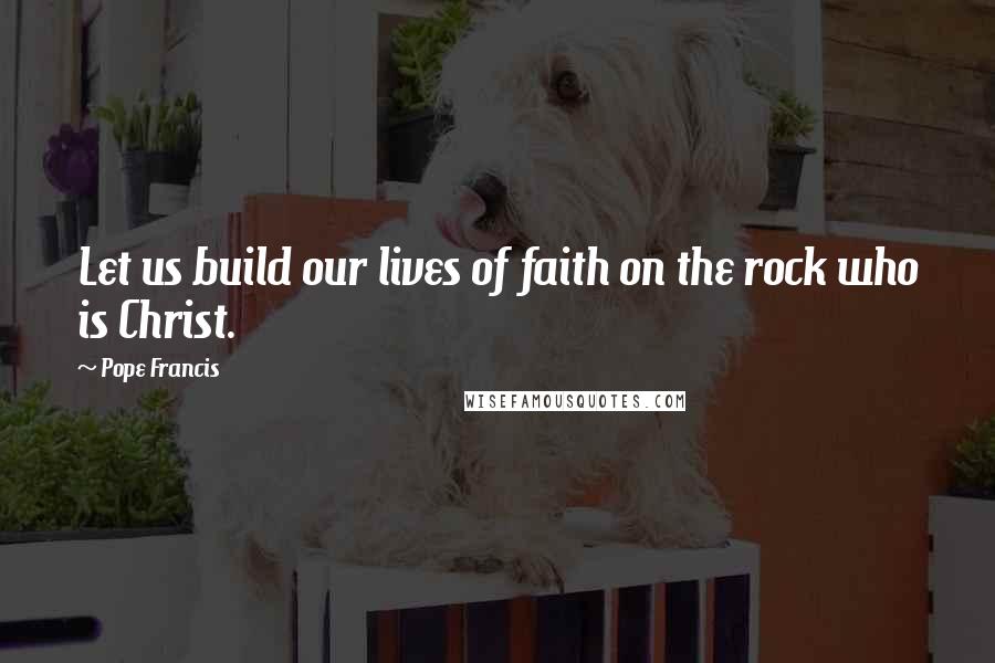 Pope Francis Quotes: Let us build our lives of faith on the rock who is Christ.