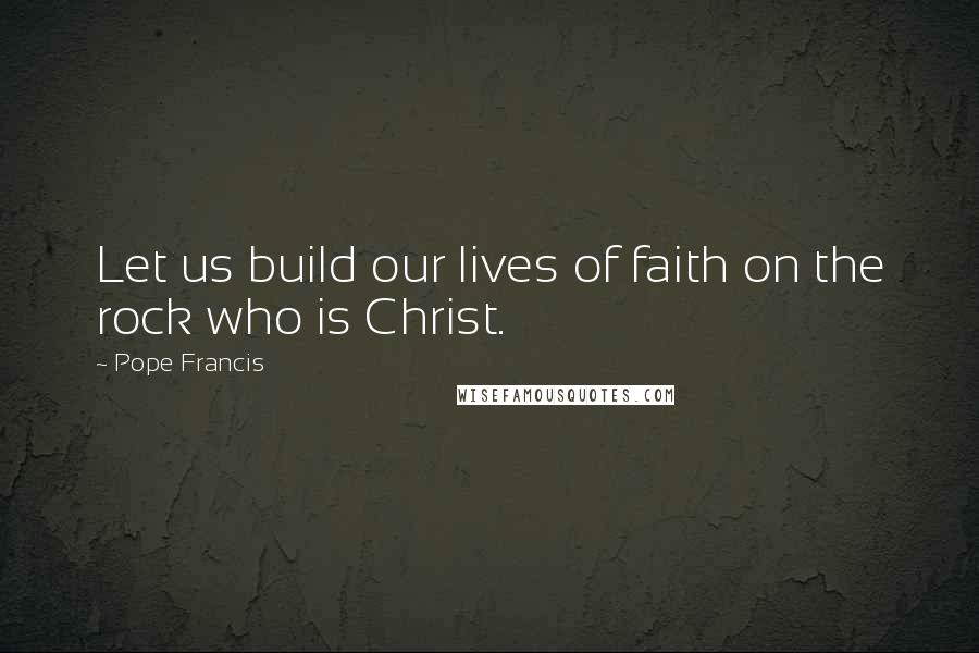 Pope Francis Quotes: Let us build our lives of faith on the rock who is Christ.
