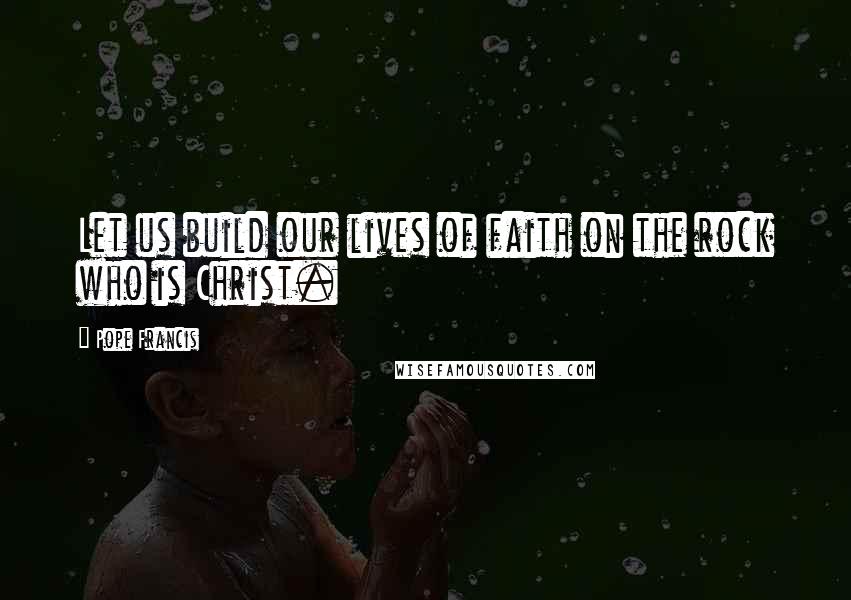Pope Francis Quotes: Let us build our lives of faith on the rock who is Christ.