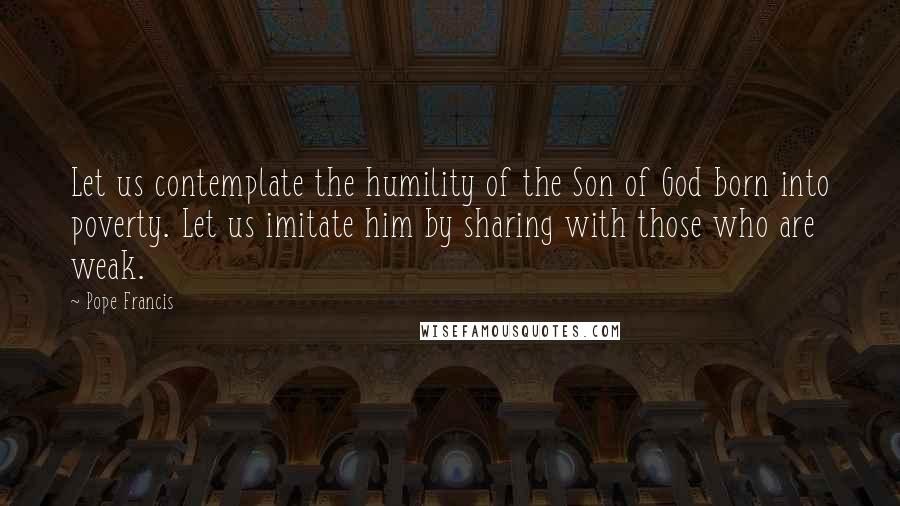 Pope Francis Quotes: Let us contemplate the humility of the Son of God born into poverty. Let us imitate him by sharing with those who are weak.