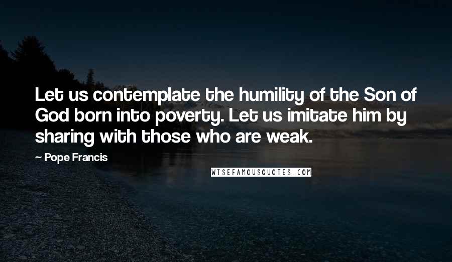 Pope Francis Quotes: Let us contemplate the humility of the Son of God born into poverty. Let us imitate him by sharing with those who are weak.