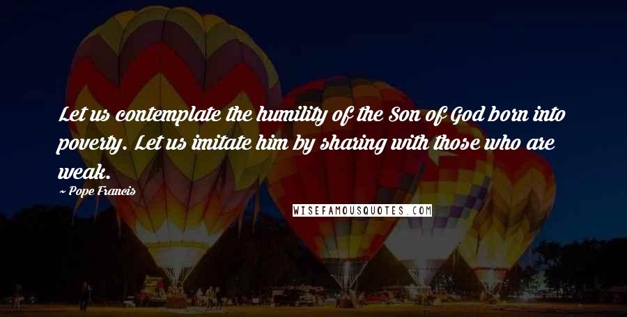 Pope Francis Quotes: Let us contemplate the humility of the Son of God born into poverty. Let us imitate him by sharing with those who are weak.