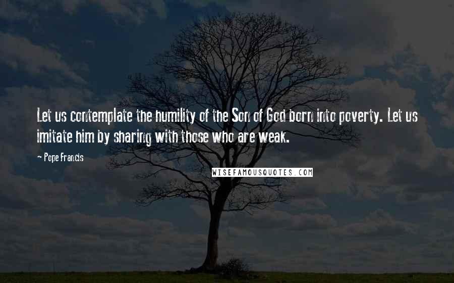 Pope Francis Quotes: Let us contemplate the humility of the Son of God born into poverty. Let us imitate him by sharing with those who are weak.