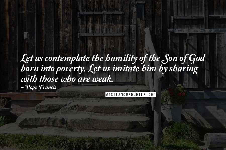 Pope Francis Quotes: Let us contemplate the humility of the Son of God born into poverty. Let us imitate him by sharing with those who are weak.