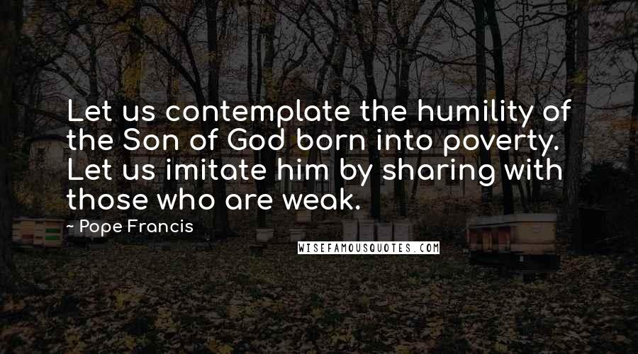 Pope Francis Quotes: Let us contemplate the humility of the Son of God born into poverty. Let us imitate him by sharing with those who are weak.