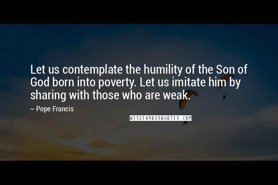 Pope Francis Quotes: Let us contemplate the humility of the Son of God born into poverty. Let us imitate him by sharing with those who are weak.