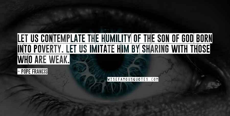 Pope Francis Quotes: Let us contemplate the humility of the Son of God born into poverty. Let us imitate him by sharing with those who are weak.