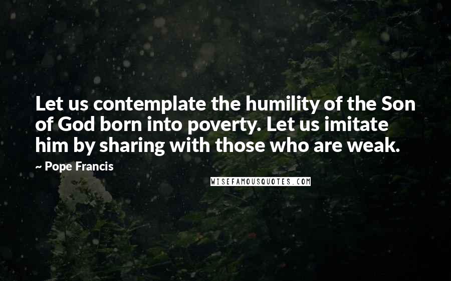 Pope Francis Quotes: Let us contemplate the humility of the Son of God born into poverty. Let us imitate him by sharing with those who are weak.