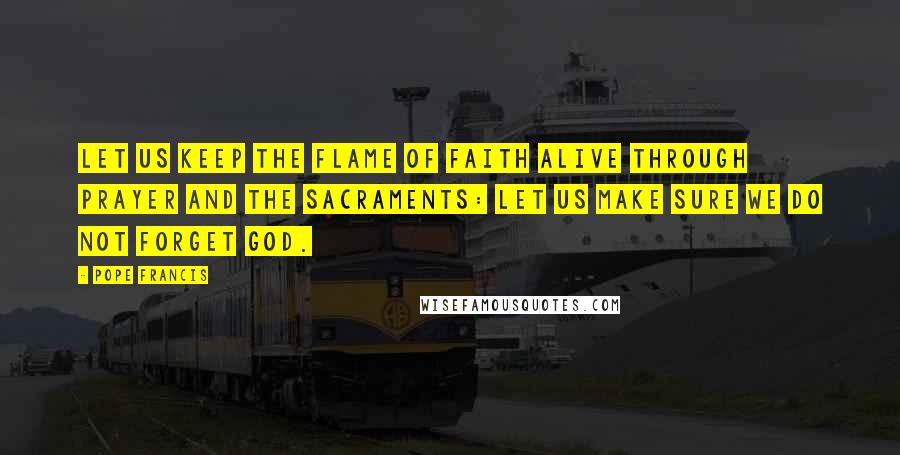 Pope Francis Quotes: Let us keep the flame of faith alive through prayer and the sacraments: let us make sure we do not forget God.