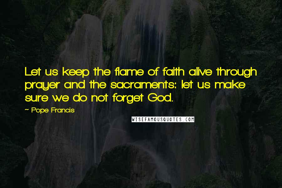 Pope Francis Quotes: Let us keep the flame of faith alive through prayer and the sacraments: let us make sure we do not forget God.