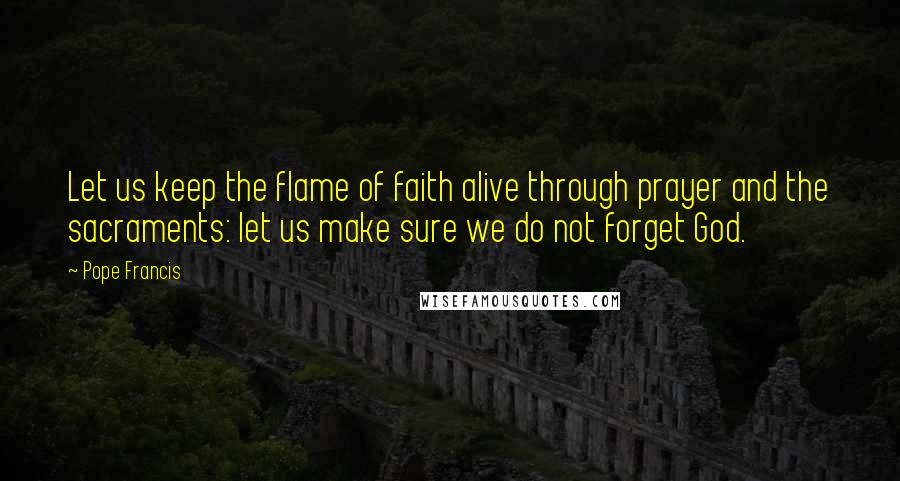 Pope Francis Quotes: Let us keep the flame of faith alive through prayer and the sacraments: let us make sure we do not forget God.