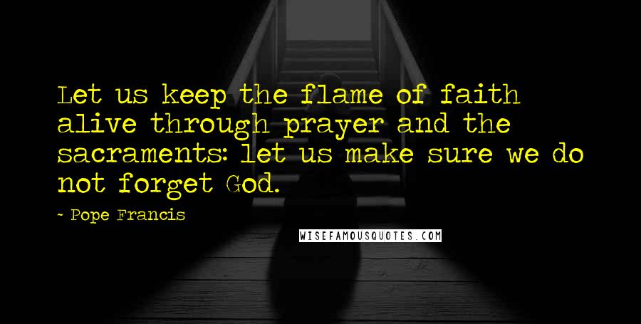 Pope Francis Quotes: Let us keep the flame of faith alive through prayer and the sacraments: let us make sure we do not forget God.