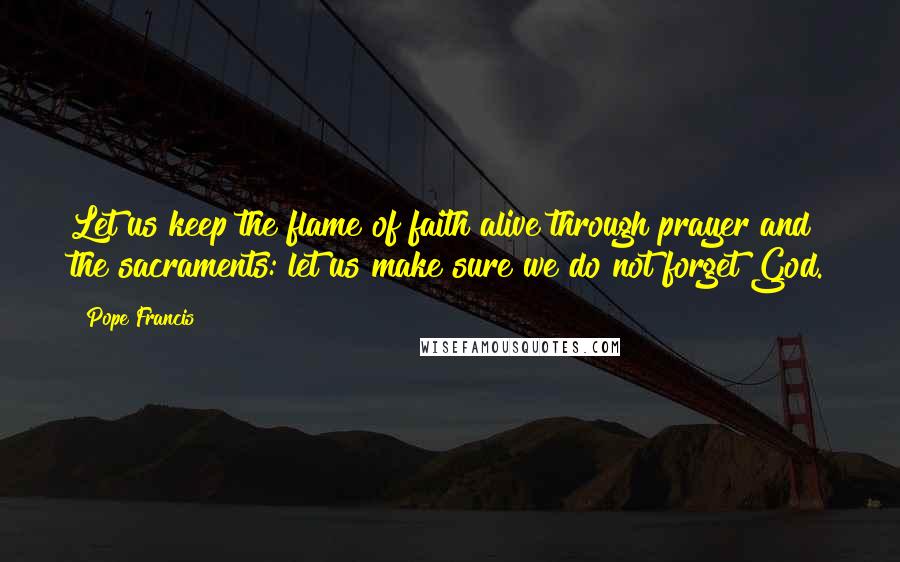 Pope Francis Quotes: Let us keep the flame of faith alive through prayer and the sacraments: let us make sure we do not forget God.