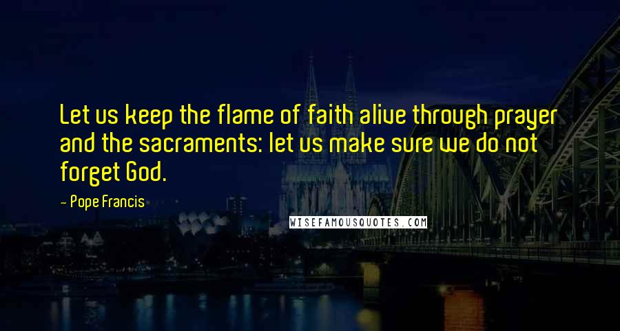 Pope Francis Quotes: Let us keep the flame of faith alive through prayer and the sacraments: let us make sure we do not forget God.