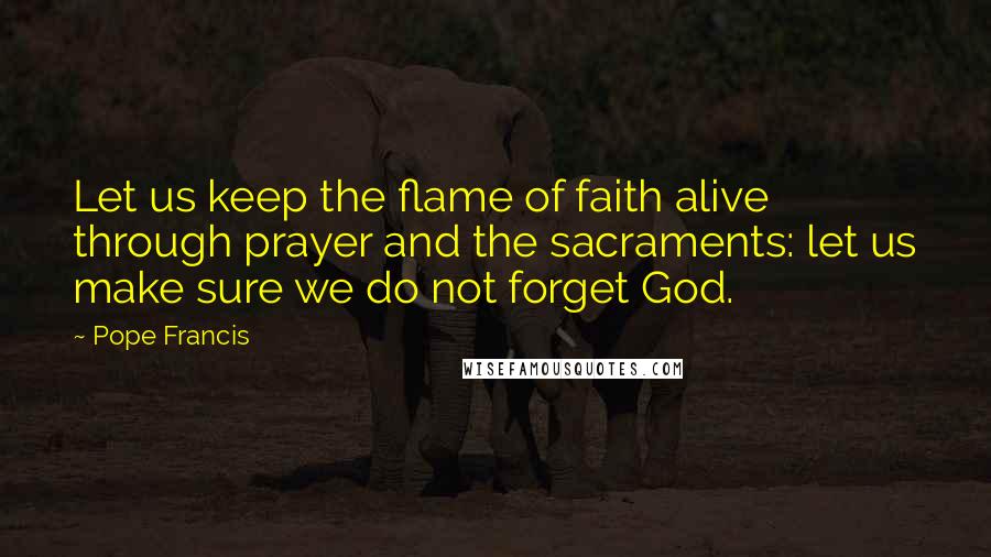 Pope Francis Quotes: Let us keep the flame of faith alive through prayer and the sacraments: let us make sure we do not forget God.