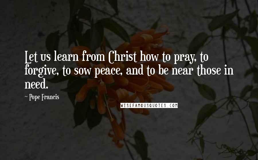 Pope Francis Quotes: Let us learn from Christ how to pray, to forgive, to sow peace, and to be near those in need.