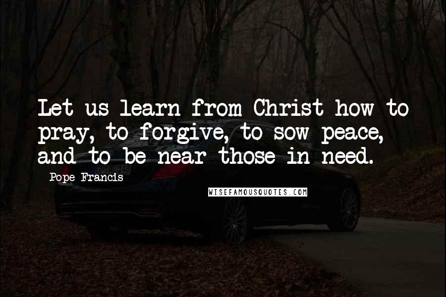 Pope Francis Quotes: Let us learn from Christ how to pray, to forgive, to sow peace, and to be near those in need.