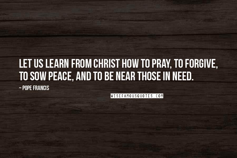 Pope Francis Quotes: Let us learn from Christ how to pray, to forgive, to sow peace, and to be near those in need.