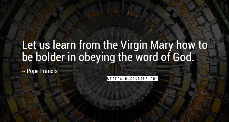 Pope Francis Quotes: Let us learn from the Virgin Mary how to be bolder in obeying the word of God.