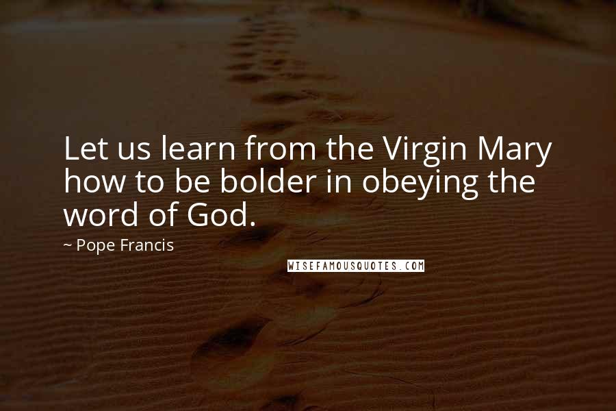 Pope Francis Quotes: Let us learn from the Virgin Mary how to be bolder in obeying the word of God.