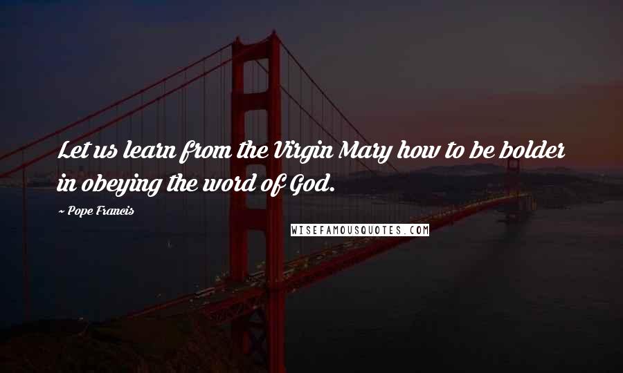 Pope Francis Quotes: Let us learn from the Virgin Mary how to be bolder in obeying the word of God.