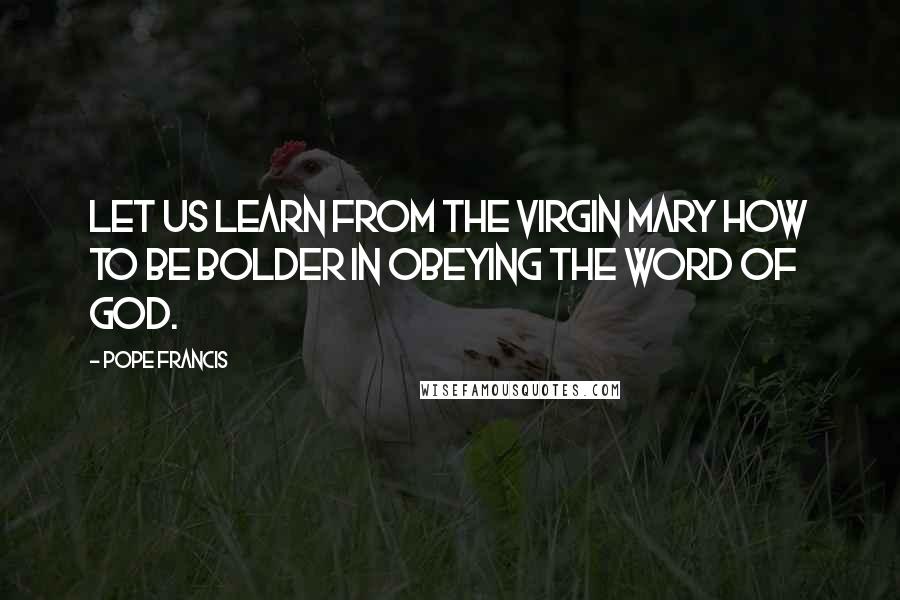 Pope Francis Quotes: Let us learn from the Virgin Mary how to be bolder in obeying the word of God.