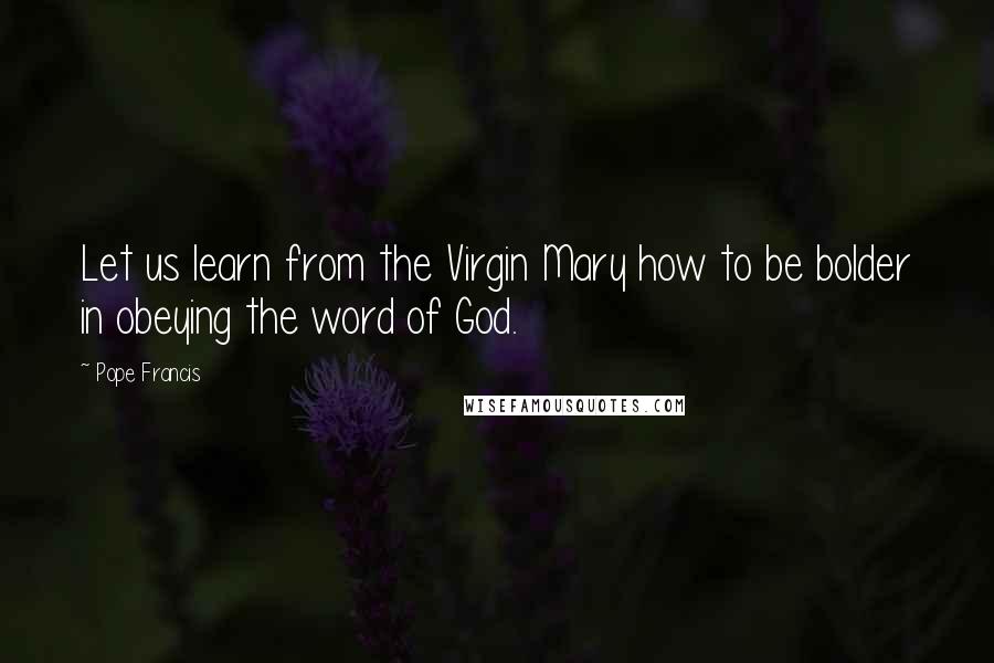 Pope Francis Quotes: Let us learn from the Virgin Mary how to be bolder in obeying the word of God.