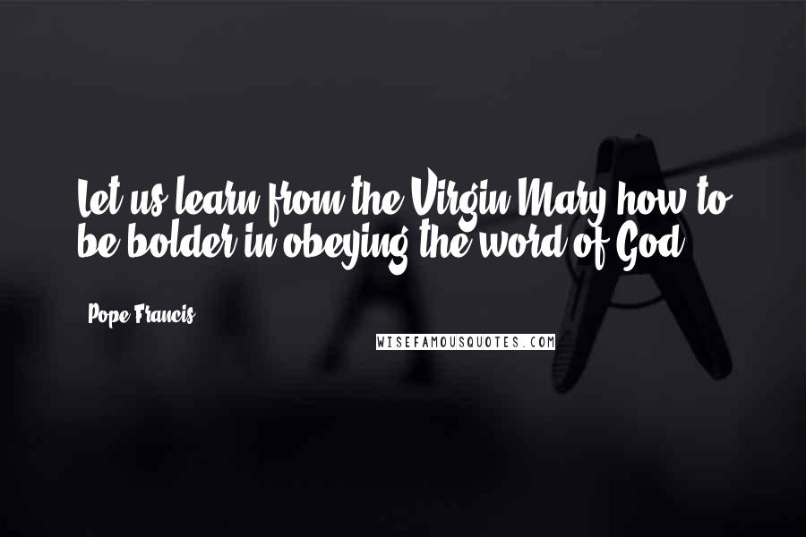 Pope Francis Quotes: Let us learn from the Virgin Mary how to be bolder in obeying the word of God.