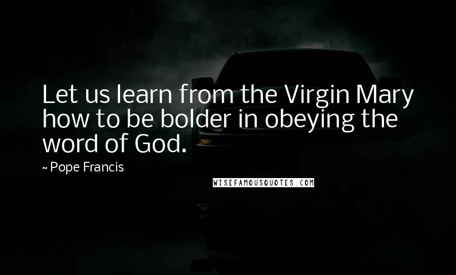 Pope Francis Quotes: Let us learn from the Virgin Mary how to be bolder in obeying the word of God.