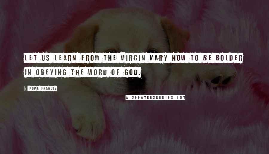 Pope Francis Quotes: Let us learn from the Virgin Mary how to be bolder in obeying the word of God.