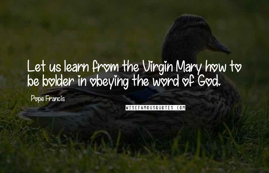 Pope Francis Quotes: Let us learn from the Virgin Mary how to be bolder in obeying the word of God.