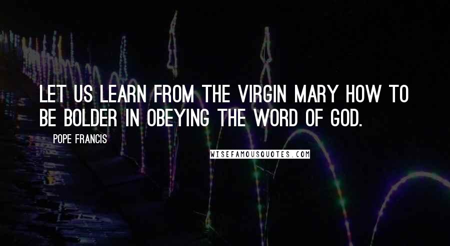 Pope Francis Quotes: Let us learn from the Virgin Mary how to be bolder in obeying the word of God.