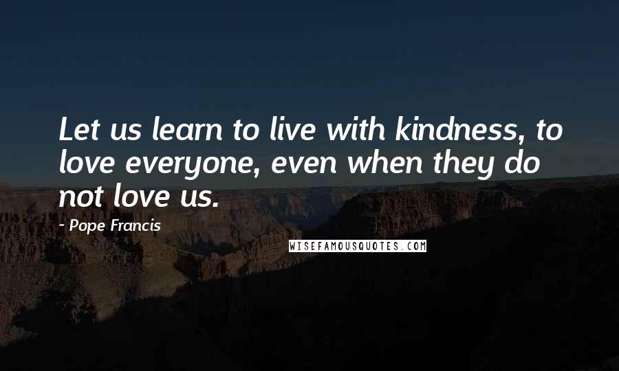 Pope Francis Quotes: Let us learn to live with kindness, to love everyone, even when they do not love us.